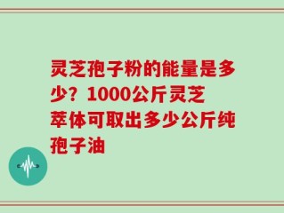 灵芝孢子粉的能量是多少？1000公斤灵芝萃体可取出多少公斤纯孢子油