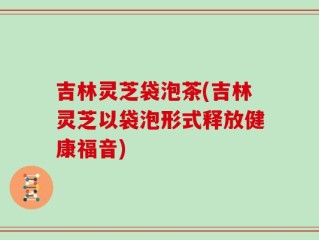 吉林灵芝袋泡茶(吉林灵芝以袋泡形式释放健康福音)