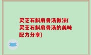 灵芝石斛扇骨汤做法(灵芝石斛扇骨汤的美味配方分享)
