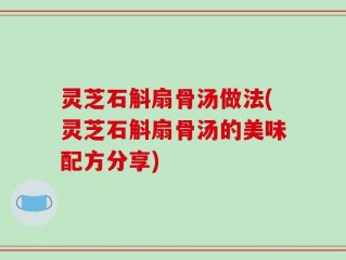 灵芝石斛扇骨汤做法(灵芝石斛扇骨汤的美味配方分享)
