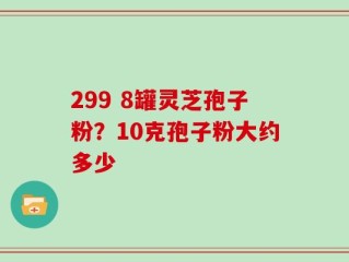 299 8罐灵芝孢子粉？10克孢子粉大约多少