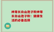绅尊长白山孢子粉绅尊长白山孢子粉：健康生活的必备选择