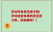 孕妇可食灵芝孢子粉(孕妇适宜食用的灵芝孢子粉，你知道吗？)