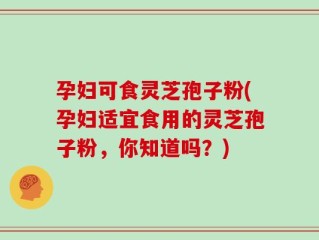 孕妇可食灵芝孢子粉(孕妇适宜食用的灵芝孢子粉，你知道吗？)