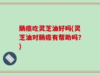 肠癌吃灵芝油好吗(灵芝油对肠癌有帮助吗？)