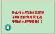 什么样人可以吃灵芝孢子粉(适合食用灵芝孢子粉的人群有哪些？)
