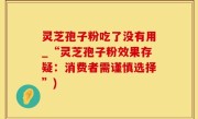 灵芝孢子粉吃了没有用_“灵芝孢子粉效果存疑：消费者需谨慎选择”)