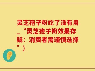 灵芝孢子粉吃了没有用_“灵芝孢子粉效果存疑：消费者需谨慎选择”)