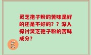 灵芝孢子粉的苦味是好的还是不好的？？深入探讨灵芝孢子粉的苦味成分？