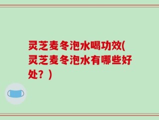 灵芝麦冬泡水喝功效(灵芝麦冬泡水有哪些好处？)
