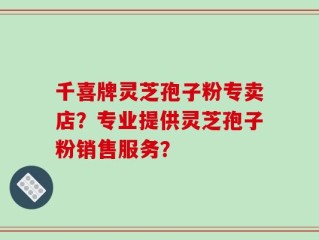 千喜牌灵芝孢子粉专卖店？专业提供灵芝孢子粉销售服务？