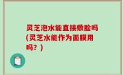 灵芝泡水能直接敷脸吗(灵芝水能作为面膜用吗？)