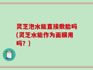 灵芝泡水能直接敷脸吗(灵芝水能作为面膜用吗？)