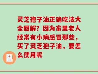 灵芝孢子油正确吃法大全图解？因为家里老人经常有小病感冒那些，买了灵芝孢子油，要怎么使用呢