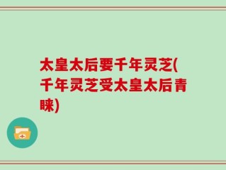 太皇太后要千年灵芝(千年灵芝受太皇太后青睐)