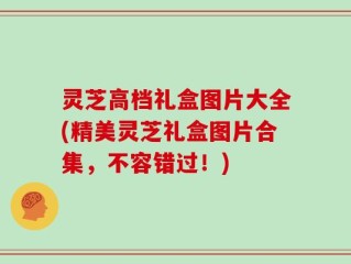 灵芝高档礼盒图片大全(精美灵芝礼盒图片合集，不容错过！)