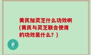 黄芪加灵芝什么功效啊(黄芪与灵芝联合使用的功效是什么？)