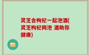 灵芝合枸杞一起泡酒(灵芝枸杞同泡 酒助你健康)