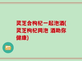 灵芝合枸杞一起泡酒(灵芝枸杞同泡 酒助你健康)