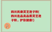 四川民康灵芝孢子粉(四川出品高品质灵芝孢子粉，护你健康!)