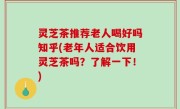 灵芝茶推荐老人喝好吗知乎(老年人适合饮用灵芝茶吗？了解一下！)