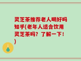 灵芝茶推荐老人喝好吗知乎(老年人适合饮用灵芝茶吗？了解一下！)