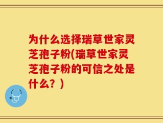 为什么选择瑞草世家灵芝孢子粉(瑞草世家灵芝孢子粉的可信之处是什么？)