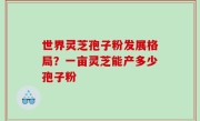 世界灵芝孢子粉发展格局？一亩灵芝能产多少孢子粉