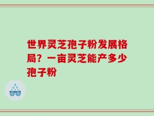 世界灵芝孢子粉发展格局？一亩灵芝能产多少孢子粉