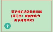 灵芝根的功效作用佩戴(灵芝根：增强免疫力，调节身体功效)