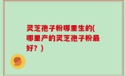 灵芝孢子粉哪里生的(哪里产的灵芝孢子粉最好？)