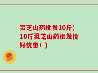 灵芝山药批发10斤(10斤灵芝山药批发价好优惠！)