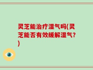 灵芝能治疗湿气吗(灵芝能否有效缓解湿气？)
