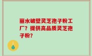 丽水破壁灵芝孢子粉工厂？提供高品质灵芝孢子粉？