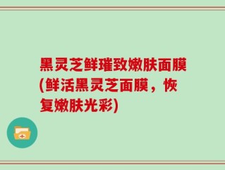 黑灵芝鲜璀致嫩肤面膜(鲜活黑灵芝面膜，恢复嫩肤光彩)