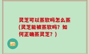 灵芝可以蒸软吗怎么蒸(灵芝能被蒸软吗？如何正确蒸灵芝？)