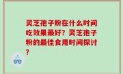 灵芝孢子粉在什么时间吃效果最好？灵芝孢子粉的最佳食用时间探讨？
