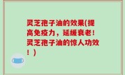 灵芝孢子油的效果(提高免疫力，延缓衰老！灵芝孢子油的惊人功效！)