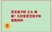 灵芝孢子粉 三七 蜂蜜？九珍堂灵芝孢子粉是真的吗