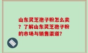 山东灵芝孢子粉怎么卖？了解山东灵芝孢子粉的市场与销售渠道？