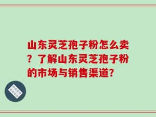 山东灵芝孢子粉怎么卖？了解山东灵芝孢子粉的市场与销售渠道？
