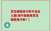 灵芝破壁孢子粉不适合人群(谁不能服用灵芝破壁孢子粉？)