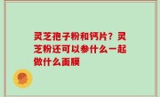 灵芝孢子粉和钙片？灵芝粉还可以参什么一起做什么面膜