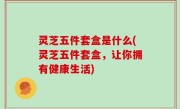 灵芝五件套盒是什么(灵芝五件套盒，让你拥有健康生活)