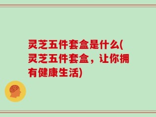 灵芝五件套盒是什么(灵芝五件套盒，让你拥有健康生活)