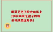 喝灵芝孢子粉会血压上升吗(喝灵芝孢子粉或会导致血压升高)