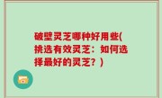 破壁灵芝哪种好用些(挑选有效灵芝：如何选择最好的灵芝？)