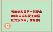 天麻能和灵芝一起煲水喝吗(天麻与灵芝可搭配煲水饮用，益身体)
