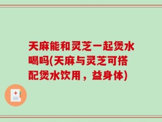 天麻能和灵芝一起煲水喝吗(天麻与灵芝可搭配煲水饮用，益身体)