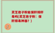 灵芝孢子粉能保肝排肝毒吗(灵芝孢子粉：保肝排毒神器？)